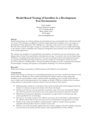 Model-Based Testing of Installers in a Development
Test Environment
Chris Struble
Hewlett Packard Company
11311 Chinden Blvd.
Boise, Idaho USA
83714-0021
chris.struble@hp.com
Abstract
Model-based testing is an evolving technique for generating test cases automatically from a behavioral model
of a system. This technique was applied to software testing of print driver installers in two case studies in a
development testing organization. The challenge was to develop a suite of tests for new installer software.
The suite had to provide thorough coverage in a reasonable number of tests, be easy to modify and leverage
to new projects, and be compatible with existing test management and automation tools and other standards
of the testing organization.
The software was modeled as an extended finite state machine. An initial test suite was created from a state
diagram drawn by hand from specifications and exploratory testing. A second test suite was developed using
TestMaster, a modeling and test generation tool. Test cases for manual execution and automated execution
were generated. Model-based testing worked very well for installer test development, and the test suites
proved very effective at finding defects. Advanced modeling techniques were also investigated and evaluated
for practicability. Learnings, best practices, and problems remaining to be solved are discussed.
Keywords
Model-based testing, test generation, installer testing, test development, test maintenance
1. Introduction
Model-based testing is a technique for automatically generating test cases from a model of the behavior of the
system under test. Models are used to understand and specify complex systems in many engineering
disciplines, from aircraft design to object-oriented software development. Use of models to generate test
cases is widely used in telecommunications (for example, see [Clarke 1998]) but is relatively new in software
testing. Interest in using models to generate software tests is growing for many reasons:
• Models provide a formal way to document, share, and reuse information and assumptions about the
behavior of software among test developers and software developers.
• Models can be fed into a test case generator to generate a suite of test cases automatically. Models
thus offer the potential to develop test suites more quickly than manual test generation methods.
• Model-based test generation algorithms can guarantee coverage based on constraints and other
criteria specified by the test developer.
• The process of creating a model of the software can increase the test developer’s understanding of
the software and can lead to better test cases even if an automated test case generator is not used.
• Models can be copied and modified to quickly produce models for related software products,
especially software products based on common source code.
• Models can be easily and quickly updated when the software changes, and used to quickly re-generate
test suites that are consistent with the current correct expected behavior of the software.
 