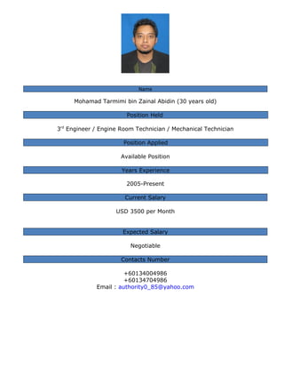 Name
Mohamad Tarmimi bin Zainal Abidin (30 years old)
Position Held
3rd
Engineer / Engine Room Technician / Mechanical Technician
Position Applied
Available Position
Years Experience
2005-Present
Current Salary
USD 3500 per Month
Expected Salary
Negotiable
Contacts Number
+60134004986
+60134704986
Email : authority0_85@yahoo.com
 