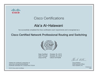 Cisco Certifications
Ala'a Al-Halawani
has successfully completed the Cisco certification exam requirements and is recognized as a
Cisco Certified Network Professional Routing and Switching
Date Certified
Valid Through
Cisco ID No.
October 25, 2015
October 25, 2018
CSCO12479299
Validate this certificate's authenticity at
www.cisco.com/go/verifycertificate
Certificate Verification No. 423024169177DLXH
Chuck Robbins
Chief Executive Officer
Cisco Systems, Inc.
© 2015 Cisco and/or its affiliates
7079431412
1029
 