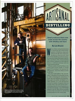 Small producers blaze new
trails across the country
with whiskey and more
By Lew Bryson
hena whiskey-making business restarts
on a family farm after a hiatus extend­
ing back to Prohibition, using nearly
200-year-old stills and a recipe from
the same era, it deserves notice. Amid
a flood of new distillers across North America,
the proprietors of places like IndianCreek Dis­
tillery, near Dayton, Ohio, stand out for their
faith in historic equipment as well as their ad­
herence to traditional techniques and even
vintage farming methods.
With the number of small distilleries in the
United States growing rapidly-it recently
topped 750, according to the American Dis­
tilling Institute-there's been debateover what
to call them.
The term "small distillery," like "microdis­
tillery," is descriptive but potentially limiting,
so "craft" is becoming the nomenclature of
choice. But a few distilleries are setting them­
selves apart even further and deserve to be
called "artisanal." It's a term that has been
overused in a number of categories, from axes
to pickles. But in the word's strictest sense­
something produced in limited quantities, us­
ing traditional methods-some small distillers
squarely fit the bill. What follows are profiles
of some of the most distinctive and exciting
artisanal producers in the country today.
NOV. 15, 2015 • WINE SPECTATOR 105
 