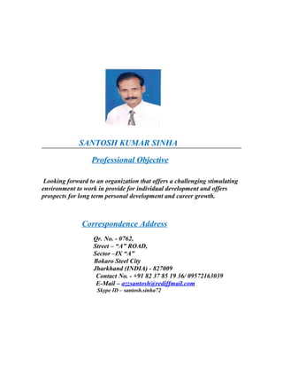 SANTOSH KUMAR SINHA
Professional Objective
Looking forward to an organization that offers a challenging stimulating
environment to work in provide for individual development and offers
prospects for long term personal development and career growth.
Correspondence Address
Qr. No. - 0762,
Street – “A” ROAD,
Sector –IX “A”
Bokaro Steel City
Jharkhand (INDIA) - 827009
Contact No. - +91 82 37 85 19 36/ 09572163039
E-Mail – azzsantosh@rediffmail.com
Skype ID – santosh.sinha72
 