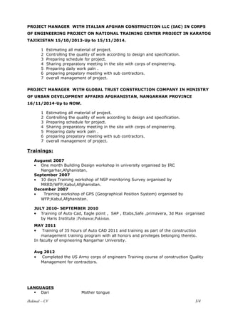 PROJECT MANAGER WITH ITALIAN AFGHAN CONSTRUCTION LLC (IAC) IN CORPS
OF ENGINEERING PROJECT ON NATIONAL TRAINING CENTER PROJECT IN KARATOG
TAJIKISTAN 15/10/2013-Up to 15/11/2014.
1 Estimating all material of project.
2 Controlling the quality of work according to design and specification.
3 Preparing schedule for project.
4 Sharing preparatory meeting in the site with corps of engineering.
5 Preparing daily work paln .
6 preparing prepatory meeting with sub contractors.
7 overall management of project.
PROJECT MANAGER WITH GLOBAL TRUST CONSTRUCTION COMPANY IN MINISTRY
OF URBAN DEVELOPMENT AFFAIRS AFGHANISTAN, NANGARHAR PROVINCE
16/11/2014-Up to NOW.
1 Estimating all material of project.
2 Controlling the quality of work according to design and specification.
3 Preparing schedule for project.
4 Sharing preparatory meeting in the site with corps of engineering.
5 Preparing daily work paln .
6 preparing prepatory meeting with sub contractors.
7 overall management of project.
Trainings:
Auguest 2007
• One month Building Design workshop in university organised by IRC
Nangarhar,Afghanistan.
September 2007
• 10 days Training workshop of NSP monitoring Survey organised by
MRRD/WFP;Kabul,Afghanistan.
December 2007
• Training workshop of GPS (Geographical Position System) organised by
WFP;Kabul,Afghanistan.
JULY 2010- SEPTEMBER 2010
• Training of Auto Cad, Eagle point , SAP , Etabs,Safe ,primavera, 3d Max organised
by Haris Institute ;Peshawar,Pakistan.
MAY 2011
• Training of 35 hours of Auto CAD 2011 and training as part of the construction
management training program with all honors and privileges belonging thereto.
In faculty of engineering Nangarhar University.
Aug 2012
• Completed the US Army corps of engineers Training course of construction Quality
Management for contractors.
LANGUAGES
 Dari Mother tongue
Hakmal – CV 3/4
 