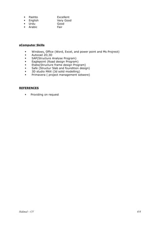  Pashto Excellent
 English Very Good
 Urdu Good
 Arabic Fair
sComputer Skills
 Windows, Office (Word, Excel, and power point and Ms Projrect)
 Autocad 2D,3D
 SAP(Structure Analyse Program)
 Eaglepoint (Road design Program)
 Etabs(Structure frame design Program)
 Safe (Structur Slab and foundition design)
 3D studio MAX (3d solid modelling)
 Primavera ( project management sotwere)
REFERENCES
 Providing on request
Hakmal – CV 4/4
 