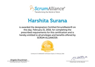 Harshita Surana
is awarded the designation Certified ScrumMaster® on
this day, February 21, 2016, for completing the
prescribed requirements for this certification and is
hereby entitled to all privileges and benefits offered by
SCRUM ALLIANCE®.
Certificant ID: 000501420 Certification Expires: 21 February 2018
Angela Druckman
Certified Scrum Trainer® Chairman of the Board
 