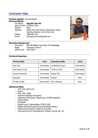 Page 1 of 3
Curriculum Vitae
Position applied: Java Developer
Personal details
Full Name: Nguyễn Văn Hai
Date of Birth: 18 March 1992
Gender: Male
Address: Dang Thuc Vinh Street, Ward Dong Thanh,
Hoc Mon District, Ho Chi Minh City
Mobile: 0988 893 524
Email: hai.nguyenvan.bk@gmail.com
Education Background
University: Ho Chi Minh University of Technology
Major: Computer Science
School year: 2010-2014
Technical Expertise
Primary Skills Level Secondary Skills Level
Java Core Intermediate Javascript & Jquery Intermediate
Java Servlet & JSP Intermediate HTML5 & CSS3 Intermediate
Spring Frameworks Intermediate Eclipse IDE Intermediate
AngularJS Intermediate iReport Basic
MS SQL, MySQL Intermediate JPA, Hibernate Basic
Additional Skills
- Unit Test using Junit
- Maven
- SOA, XML, JAXB
- Payment Gateway third-party
- Esignature third-party: Esignarture, XYZMO signature
- Liferay Portal
- MongoDB
- English Level: Intermediate (TOEIC 590)
- Object Oriented Programming and Design Pattern
- Experienced working in Agile environment
- Using good tool for development: Eclipse, tomcat, git, svn
 