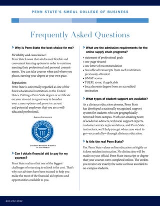 Frequently Asked Questions
Frequently Asked Questions
800-252-3592
P e nn Stat e ’ S S m e a l C o l l e g e o f B u s i n e s s
	Why is Penn State the best choice for me?
Flexibility and convenience:
Penn State knows that adults need flexible and
convenient learning options in order to continue
meeting their professional and personal commit-
ments. You can take courses when and where you
please, earning your degree at your own pace.
Reputation:
Penn State is universally regarded as one of the
finest educational institutions in the United
States. Putting a Penn State degree or certificate
on your résumé is a great way to broaden
your career options and prove to current
and potential employers that you are a well-
educated professional.
Can I obtain financial aid to pay for my
courses?
Penn State realizes that one of the biggest
challenges of returning to school is the cost. That’s
why our advisers have been trained to help you
make the most of the financial aid options and
opportunities available to you.
What are the admission requirements for the
online supply chain programs?
• statement of professional goals
• one-page résumé
• one letter of recommendation
• two official transcripts from each institution 	
	 previously attended
• GMAT scores
• TOEFL score, if applicable
• baccalaureate degree from an accredited 		
	 institution
What types of student support are available?
As a distance education pioneer, Penn State
has developed a nationally recognized support
system for students who are geographically
removed from campus. With our amazing team
of academic advisers, technical support experts,
customer service representatives, and Penn State
instructors, we’ll help you get where you want to
go—successfully—through distance education.
Is this the real Penn State?
Yes. Penn State values online education as highly as
it does resident instruction. No distinction will be
made on your official Penn State transcript or degree
that your courses were completed online. The credits
you receive are exactly the same as those awarded to
on-campus students.
 