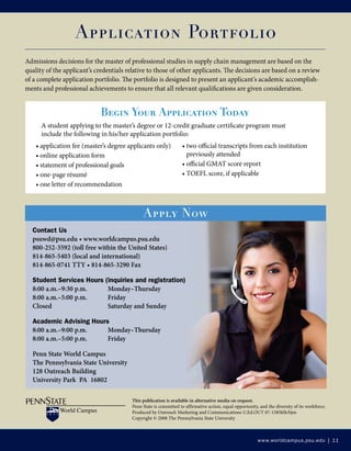 www.worldcampus.psu.edu | 11
This publication is available in alternative media on request.
Penn State is committed to affirmative action, equal opportunity, and the diversity of its workforce.
Produced by Outreach Marketing and Communications U.Ed.OUT 07-1585klh/bjm
Copyright © 2008 The Pennsylvania State University
Application Portfolio
Admissions decisions for the master of professional studies in supply chain management are based on the
quality of the applicant’s credentials relative to those of other applicants. The decisions are based on a review
of a complete application portfolio. The portfolio is designed to present an applicant’s academic accomplish-
ments and professional achievements to ensure that all relevant qualifications are given consideration.
• application fee (master’s degree applicants only)
• online application form
• statement of professional goals
• one-page résumé
• one letter of recommendation
• two official transcripts from each institution
previously attended
• official GMAT score report
• TOEFL score, if applicable
Begin Your Application Today
A student applying to the master’s degree or 12-credit graduate certificate program must
include the following in his/her application portfolio:
Contact Us
psuwd@psu.edu • www.worldcampus.psu.edu
800-252-3592 (toll free within the United States)
814-865-5403 (local and international)
814-865-0741 TTY • 814-865-3290 Fax
Student Services Hours (inquiries and registration)
8:00 a.m.–9:30 p.m.	 Monday–Thursday
8:00 a.m.–5:00 p.m.	 Friday
Closed			 Saturday and Sunday
Academic Advising Hours
8:00 a.m.–9:00 p.m.	 Monday–Thursday
8:00 a.m.–5:00 p.m.	 Friday
Penn State World Campus
The Pennsylvania State University
128 Outreach Building
University Park PA 16802
Apply Now
 