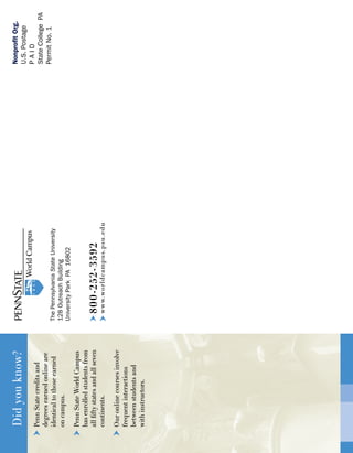 800-252-3592
www.worldcampus.psu.edu
ThePennsylvaniaStateUniversity
128OutreachBuilding
UniversityParkPA16802
NonprofitOrg.
U.S.Postage
PAID
StateCollegePA
PermitNo.1
Didyouknow?
PennStatecreditsand
degreesearnedonlineare
identicaltothoseearned
oncampus.
PennStateWorldCampus
hasenrolledstudentsfrom
allfiftystatesandallseven
continents.
Ouronlinecoursesinvolve
frequentinteractions
betweenstudentsand
withinstructors.
 