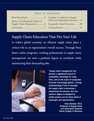 800-252-3592
Why Penn State?..............................5
Master of Professional Studies in
Supply Chain Management..............6
Curriculum.......................................7
Graduate Certificate in Supply
Chain and Information Systems......8
Frequently Asked Questions..........10
Getting Started..............................11
Supply Chain Education That Fits Your Life
In today’s global economy an efficient supply chain plays a
critical role in an organization’s overall success. Through Penn
State’s online programs, working professionals in supply chain
management can earn a graduate degree or certificate while
maintaining their demanding jobs.
Ta b l e o f C ont e nt s
“Supply chain management has
become a significant source of
competitive advantage for many
firms, and as the reach of companies
becomes increasingly global, a strong
understanding of how to leverage
the supply chain is becoming a
requirement for success. Our new
master’s degree is designed to
solidly prepare you for these kinds of
challenges and opportunities.”
Terry Harrison, Ph.D.
Professor of Supply Chain
and Information Systems
Smeal College of Business
 