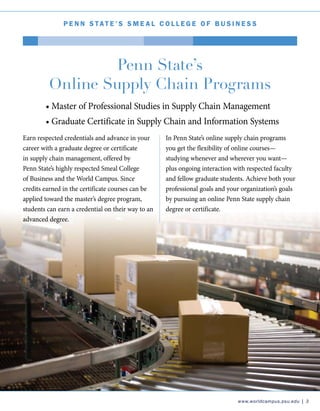 www.worldcampus.psu.edu | 3
P e nn Stat e ’ S S m e a l C o l l e g e o f B u s i n e s s
Earn respected credentials and advance in your
career with a graduate degree or certificate
in supply chain management, offered by
Penn State’s highly respected Smeal College
of Business and the World Campus. Since
credits earned in the certificate courses can be
applied toward the master’s degree program,
students can earn a credential on their way to an
advanced degree.
Penn State’s
Online Supply Chain Programs
In Penn State’s online supply chain programs
you get the flexibility of online courses—
studying whenever and wherever you want—
plus ongoing interaction with respected faculty
and fellow graduate students. Achieve both your
professional goals and your organization’s goals
by pursuing an online Penn State supply chain
degree or certificate.
• Master of Professional Studies in Supply Chain Management
• Graduate Certificate in Supply Chain and Information Systems
 