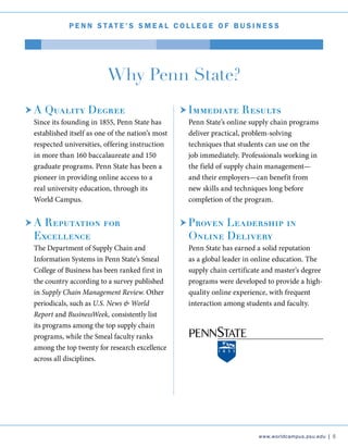 P e nn Stat e ’ S S m e a l C o l l e g e o f B u s i n e s s
Why Penn State?
A Quality Degree
	 Since its founding in 1855, Penn State has
established itself as one of the nation’s most
respected universities, offering instruction
in more than 160 baccalaureate and 150
graduate programs. Penn State has been a
pioneer in providing online access to a
real university education, through its
World Campus.
A Reputation for
Excellence
	 The Department of Supply Chain and
Information Systems in Penn State’s Smeal
College of Business has been ranked first in
the country according to a survey published
in Supply Chain Management Review. Other
periodicals, such as U.S. News & World
Report and BusinessWeek, consistently list
its programs among the top supply chain
programs, while the Smeal faculty ranks
among the top twenty for research excellence
across all disciplines.
Immediate Results
	 Penn State’s online supply chain programs
deliver practical, problem-solving
techniques that students can use on the
job immediately. Professionals working in
the field of supply chain management—
and their employers—can benefit from
new skills and techniques long before
completion of the program.
Proven Leadership in
Online Delivery
	 Penn State has earned a solid reputation
as a global leader in online education. The
supply chain certificate and master’s degree
programs were developed to provide a high-
quality online experience, with frequent
interaction among students and faculty.
www.worldcampus.psu.edu | 5
 
