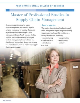 800-252-3592
P e nn Stat e ’ S S m e a l C o l l e g e o f B u s i n e s s
Master of Professional Studies in
Supply Chain Management
As a working professional in supply
chain management, you can take steps to
advance your career by earning the master
of professional studies in supply chain
management degree. You’ll use case studies,
analysis, and problem-solving techniques
to study management, transportation and
distribution, supply chain design and strategy,
and current issues and best practices in supply
chain transformation.
Applications
The master of professional studies in supply
chain management degree program can help
you progress to a leadership position in a
variety of industries, including:
• manufacturing
• wholesale/retail
• distribution
• services
• transportation
• warehousing
• military
 