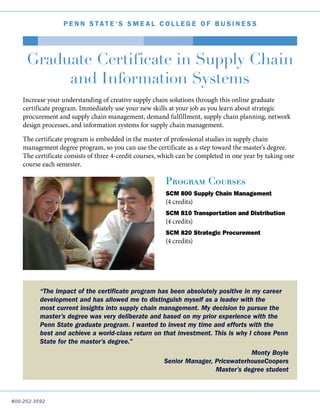 800-252-3592
Increase your understanding of creative supply chain solutions through this online graduate
certificate program. Immediately use your new skills at your job as you learn about strategic
procurement and supply chain management, demand fulfillment, supply chain planning, network
design processes, and information systems for supply chain management.
The certificate program is embedded in the master of professional studies in supply chain
management degree program, so you can use the certificate as a step toward the master’s degree.
The certificate consists of three 4-credit courses, which can be completed in one year by taking one
course each semester.
Program Courses
SCM 800 Supply Chain Management
(4 credits)
SCM 810 Transportation and Distribution
(4 credits)
SCM 820 Strategic Procurement
(4 credits)
Graduate Certificate in Supply Chain
and Information Systems
P e nn Stat e ’ S S m e a l C o l l e g e o f B u s i n e s s
“The impact of the certificate program has been absolutely positive in my career
development and has allowed me to distinguish myself as a leader with the
most current insights into supply chain management. My decision to pursue the
master’s degree was very deliberate and based on my prior experience with the
Penn State graduate program. I wanted to invest my time and efforts with the
best and achieve a world-class return on that investment. This is why I chose Penn
State for the master’s degree.”
Monty Boyle
Senior Manager, PricewaterhouseCoopers
Master’s degree student
 