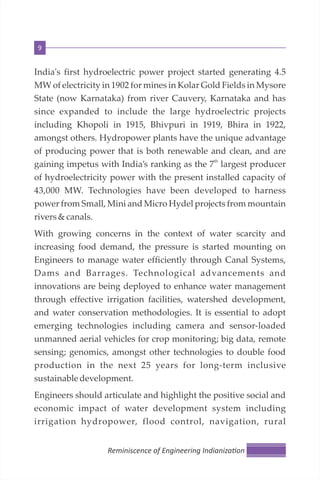 9
India's first hydroelectric power project started generating 4.5
MW of electricity in 1902 for mines in Kolar Gold Fields in Mysore
State (now Karnataka) from river Cauvery, Karnataka and has
since expanded to include the large hydroelectric projects
including Khopoli in 1915, Bhivpuri in 1919, Bhira in 1922,
amongst others. Hydropower plants have the unique advantage
of producing power that is both renewable and clean, and are
th
gaining impetus with India’s ranking as the 7 largest producer
of hydroelectricity power with the present installed capacity of
43,000 MW. Technologies have been developed to harness
power from Small, Mini and Micro Hydel projects from mountain
rivers&canals.
With growing concerns in the context of water scarcity and
increasing food demand, the pressure is started mounting on
Engineers to manage water efficiently through Canal Systems,
Dams and Barrages. Technological advancements and
innovations are being deployed to enhance water management
through effective irrigation facilities, watershed development,
and water conservation methodologies. It is essential to adopt
emerging technologies including camera and sensor-loaded
unmanned aerial vehicles for crop monitoring; big data, remote
sensing; genomics, amongst other technologies to double food
production in the next 25 years for long-term inclusive
sustainable development.
Engineers should articulate and highlight the positive social and
economic impact of water development system including
irrigation hydropower, flood control, navigation, rural
Reminiscence of Engineering Indianiza on
 