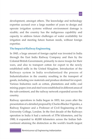 10
development, amongst others. The knowledge and technology
expertise accrued over a large number of years to design and
operate irrigation systems without environment damage is
sizable; and the country has the indigenous capability and
capacity to address future challenges of water availability for
irrigation and meeting future human needs, without foreign
expertise.
TheImpact of Railway Engineering
In 1845, a large amount of foreign capital was invested in India
through the East India Railway Company and then by the
Colonial British Government, primarily to move troops for their
wars, and also to transport cotton for export to the newly
established mills in the United Kingdom. Introduction of the
Railways system in India revolutionized the process of
Industrialization in the country resulting in the transport of
goods, including raw materials and produce destined for export.
Various Industries such as cotton, plantations and mills; coal
mining; paper; iron and steel were established in different areas of
the sub-continent, and the railway network expanded across the
country.
Railway operations in India began in 1853, ten years after the
presentation of a detailed proposal by Charles Blacker Vignoles, a
Railway Engineer and a Professor of Civil Engineering at the
University College, London. In the first decade of the Railways
operation in India it had a network of 3756 kilometers, and by
1900, it expanded to 40,000 kilometers across the Indian Sub-
continent attaining the distinction as the world’s fourth largest
Reminiscence of Engineering Indianiza on
 