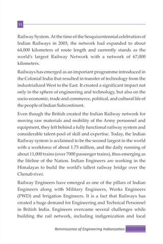 11
Railway System.At the time of the Sesquicentennial celebration of
Indian Railways in 2003, the network had expanded to about
64,000 kilometers of route length and currently stands as the
world’s largest Railway Network with a network of 67,000
kilometers.
Railways has emerged as an important programme introduced in
the Colonial India that resulted in transfer of technology from the
industrialized West to the East. It created a significant impact not
only in the sphere of engineering and technology, but also on the
socio-economic, trade and commerce, political, and cultural life of
the peopleofIndianSubcontinent.
Even though the British created the Indian Railway network for
moving raw materials and mobility of the Army personnel and
equipment, they left behind a fully functional railway system and
considerable talent-pool of skill and expertise. Today, the Indian
Railway system is acclaimed to be the second largest in the world
with a workforce of about 1.75 million, and the daily running of
about 11,000 trains (over 7000 passenger trains), thus emerging as
the lifeline of the Nation. Indian Engineers are working in the
Himalayas to build the world’s tallest railway bridge over the
Chenab river.
Railway Engineers have emerged as one of the pillars of Indian
Engineers along with Military Engineers, Works Engineers
(PWD) and Irrigation Engineers. It is a fact that Railways has
created a huge demand for Engineering and Technical Personnel
in British India. Engineers overcame several challenges while
building the rail network, including indigenization and local
Reminiscence of Engineering Indianiza on
 