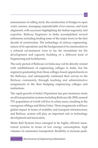 12
manufacture of rolling stock, the construction of bridges to span
water courses, managing unpredictable river-courses, and track
alignment; with successes highlighting the Indian ingenuity and
expertise. Railway Engineers in India accomplished several
milestones including fording some of the major rivers in the first
decade of construction. The technology of railway engineering,
nature of its operations and the background of its construction in
a colonial environment were to lay the foundation for the
development and capacity building of a different kind of
Engineering andArchitecture.
The early period of Railways in India may not be directly related
with establishment of engineering colleges in India, but the
engineers graduating from those colleges found appointments in
the Railways, and subsequently continued their service to the
Railway community through teaching and administrative
assignments in the then fledgling engineering colleges and
institutions.
The rapid growth of India’s Population has put enormous strain
on all transportation systems including Railways.By 2050, around
75% population of world will live in urban areas, resulting in the
emergence ofMega and Metro Cities. These megatrends will have
global impact in terms of mobility and transport infrastructure;
and Railway system will play an important role in technology
developmentandinnovation.
Metro Rail Systems have emerged to be highly efficient mass-
transit systems in terms of low energy consumption, high
volumes of commuters transported, flexibility to increase peak-
Reminiscence of Engineering Indianiza on
 
