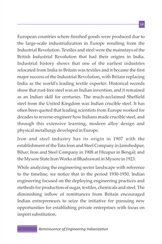 14
European countries where finished goods were produced due to
the large-scale industrialization in Europe resulting from the
Industrial Revolution. Textiles and steel were the mainstays of the
British Industrial Revolution that had their origins in India.
Industrial history shows that one of the earliest industries
relocated from India to Britain was textiles and it became the first
major success of the Industrial Revolution, with Britain replacing
India as the world's leading textile exporter. Historical records
show that rust-free steel was an Indian invention, and it remained
as an Indian skill for centuries. The much-acclaimed Sheffield
steel from the United Kingdom was Indian crucible steel. It has
often been quoted that leading scientists from Europe worked for
decades to reverse-engineer how Indians made crucible steel, and
through this extensive learning, modern alloy design and
physicalmetallurgy developedin Europe.
Iron and steel industry has its origin in 1907 with the
establishment of the Tata Iron and Steel Company in Jamshedpur,
Bihar; Iron and Steel Company in 1908 at Hirapur in Bengal; and
the MysoreState IronWorksat Bhadrawati in Mysorein 1923.
While analyzing the engineering sector landscape with reference
to the timeline, we notice that in the period 1930-1950, Indian
engineering focused on the deploying engineering practices and
methods for production of sugar, textiles, chemicals and steel. The
diminishing inflow of remittances from Britain encouraged
Indian entrepreneurs to seize the initiative for pursuing new
opportunities for establishing private enterprises with focus on
importsubstitution.
Reminiscence of Engineering Indianiza on
 