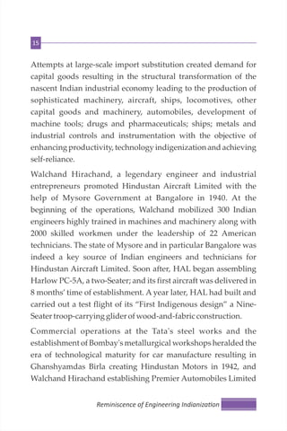15
Attempts at large-scale import substitution created demand for
capital goods resulting in the structural transformation of the
nascent Indian industrial economy leading to the production of
sophisticated machinery, aircraft, ships, locomotives, other
capital goods and machinery, automobiles, development of
machine tools; drugs and pharmaceuticals; ships; metals and
industrial controls and instrumentation with the objective of
enhancing productivity, technology indigenization and achieving
self-reliance.
Walchand Hirachand, a legendary engineer and industrial
entrepreneurs promoted Hindustan Aircraft Limited with the
help of Mysore Government at Bangalore in 1940. At the
beginning of the operations, Walchand mobilized 300 Indian
engineers highly trained in machines and machinery along with
2000 skilled workmen under the leadership of 22 American
technicians. The state of Mysore and in particular Bangalore was
indeed a key source of Indian engineers and technicians for
Hindustan Aircraft Limited. Soon after, HAL began assembling
Harlow PC-5A, a two-Seater; and its first aircraft was delivered in
8 months’ time of establishment. A year later, HAL had built and
carried out a test flight of its “First Indigenous design” a Nine-
Seatertroop-carrying glider ofwood-and-fabricconstruction.
Commercial operations at the Tata's steel works and the
establishment of Bombay's metallurgical workshops heralded the
era of technological maturity for car manufacture resulting in
Ghanshyamdas Birla creating Hindustan Motors in 1942, and
Walchand Hirachand establishing Premier Automobiles Limited
Reminiscence of Engineering Indianiza on
 