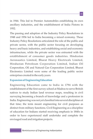 16
in 1944. This led to Premier Automobiles establishing its own
ancillary industries, and the establishment of India Pistons in
1952.
The passing and adoption of the Industry Policy Resolutions in
1948 and 1956 led to India becoming a mixed economy. These
Industry Policy Resolutions articulated the role of the public and
private sector, with the public sector focusing on developing
heavy and basic industries, and establishing social and economic
infrastructure, while the private sector was entrusted with the
establishment of consumer goods industries. Hindustan
Aeronautics Limited, Bharat Heavy Electricals Limited,
Hindustan Petroleum Corporation Limited, Indian Oil
Corporation, Oil and Natural Gas Corporation Limited, Bharat
Electronics Limited were some of the leading public sector
enterprisescreatedin the early years.
Expansionof EngineeringEducation
Engineering Education came to India in 1794 with the
establishment of the first survey school at Madras to serve British
natives to study Indian land revenue maps, resulting in civil
surveying becoming a branch of knowledge and a profession in
India. Engineering was not yet classified into several disciplines at
that time; the term meant engineering for civil purposes as
distinct from military functions. Civil Engineering as a discipline
of education for Indians started receiving emphasis in 1840s in
order to have experienced staff undertake and complete the
envisagedroadandirrigation projects.
Reminiscence of Engineering Indianiza on
 