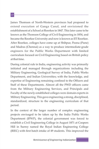 17
James Thomson of North-Western provinces had proposed to
extend execution of Ganga Canal, and envisioned the
establishment of a School at Roorkee in 1847. This later came to be
known as the Thomson College of Civil Engineering in 1854, and
became the Roorkee University and now is known as IIT Roorkee.
After Roorkee, colleges have come up at Shibpur, Poona (Pune)
and Madras (Chennai) as a way to produce intermediate-grade
engineers for the Public Works Department with limited
curriculum focused on Civil Engineering based on British policy
at that time.
During colonial rule in India, engineering activity was primarily
initiated and managed through organizations including the
Military Engineering, Geological Survey of India, Public Works
Department, and Indian Universities; with the knowledge, and
expertise of Engineering remaining confined to the Officers and
Staff of these Departments. Almost all the PWD officers came
from the Military Engineering Services, and Principals and
Faculty of the newly-established colleges were domain experts in
Military Engineering. This gave engineering a strong, disciplined,
standardized, structure to the engineering curriculum of that
period.
In the context of the larger number of complex engineering
projects envisaged to be taken up by the India Public Works
Department (IPWP), the colonial government was forced to
establish a Civil Engineering College in August 1871 at Coopers
Hill in Surrey named the Royal Indian Engineering College
(RIEC) with first batch intake of 49 students. This improved the
Reminiscence of Engineering Indianiza on
 