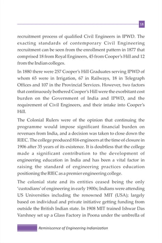 18
recruitment process of qualified Civil Engineers in IPWD. The
exacting standards of contemporary Civil Engineering
recruitment can be seen from the enrollment pattern in 1877 that
comprised 18 from Royal Engineers, 45 from Cooper’s Hill and 12
fromthe Indiancolleges.
In 1880 there were 257 Cooper’s Hill Graduates serving IPWD of
whom 65 were in Irrigation, 67 in Railways, 18 in Telegraph
Offices and 107 in the Provincial Services. However, two factors
that continuously bothered Cooper’s Hill were the exorbitant cost
burden on the Government of India and IPWD, and the
requirement of Civil Engineers, and their intake into Cooper’s
Hill.
The Colonial Rulers were of the opinion that continuing the
programme would impose significant financial burden on
revenues from India, and a decision was taken to close down the
RIEC. The college produced 816 engineers at the time of closure in
1906 after 35 years of its existence. It is doubtless that the college
made a significant contribution to the development of
engineering education in India and has been a vital factor in
raising the standard of engineering practices education
positioningthe RIECasa premierengineering college.
The colonial state and its entities ceased being the only
‘custodians’of engineering in early 1900s; Indians were attending
US Universities including the renowned MIT (USA); largely
based on individual and private initiative getting funding from
outside the British Indian state. In 1908 MIT trained Ishwar Das
Varshney set up a Glass Factory in Poona under the umbrella of
Reminiscence of Engineering Indianiza on
 