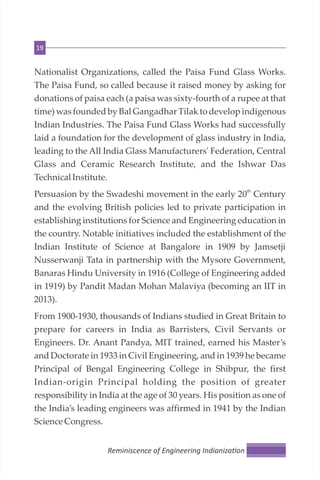 19
Nationalist Organizations, called the Paisa Fund Glass Works.
The Paisa Fund, so called because it raised money by asking for
donations of paisa each (a paisa was sixty-fourth of a rupee at that
time) was founded by Bal Gangadhar Tilak to develop indigenous
Indian Industries. The Paisa Fund Glass Works had successfully
laid a foundation for the development of glass industry in India,
leading to the All India Glass Manufacturers' Federation, Central
Glass and Ceramic Research Institute, and the Ishwar Das
TechnicalInstitute.
th
Persuasion by the Swadeshi movement in the early 20 Century
and the evolving British policies led to private participation in
establishing institutions for Science and Engineering education in
the country. Notable initiatives included the establishment of the
Indian Institute of Science at Bangalore in 1909 by Jamsetji
Nusserwanji Tata in partnership with the Mysore Government,
Banaras Hindu University in 1916 (College of Engineering added
in 1919) by Pandit Madan Mohan Malaviya (becoming an IIT in
2013).
From 1900-1930, thousands of Indians studied in Great Britain to
prepare for careers in India as Barristers, Civil Servants or
Engineers. Dr. Anant Pandya, MIT trained, earned his Master’s
and Doctorate in 1933 in Civil Engineering, and in 1939 he became
Principal of Bengal Engineering College in Shibpur, the first
Indian-origin Principal holding the position of greater
responsibility in India at the age of 30 years. His position as one of
the India’s leading engineers was affirmed in 1941 by the Indian
ScienceCongress.
Reminiscence of Engineering Indianiza on
 