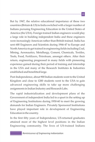 20
But by 1947, the relative educational importance of these two
countries (Britain & US) to India switched with a larger number of
Indians pursuing Engineering Education in the United States of
America (the USA). Foreign trained Indian engineers would play
a large role in building independent India and these engineers
were increasingly American rather than British trained. India has
sent 600 Engineers and Scientists during 1946-47 to Europe and
NorthAmerica to get trained in engineering fields including Coal,
Mining, Aeronautics, Metallurgy, Cement, Chemicals, Textiles,
Tools, Food, Fertilizers, Petroleum, amongst others. After their
return, engineering progressed in many fields with pioneering
experience gained during their period of training and internship
in the USA and many of the Research Institutes & Industries
establishedandbenefitted large.
Post-Independence, about 900 Indian students went to the United
Kingdom and close to 1200 students went to the USA to gain
advanced engineering skills to take up more challenging
assignmentsinIndianIndustryandResearchLabs.
The rapid industrialization and development plans of the
Government of independent India led to a spurt in the setting up
of Engineering Institutions during 1950-60 to meet the growing
demands for Indian Engineers. Privately Sponsored Institutions
have played important role in development of Engineering
Educationin the country.
In the first fifty years of Independence, US-returned graduates
attained most of the highest level positions in the Indian
Engineering community. The lives of US-trained Indians
Reminiscence of Engineering Indianiza on
 