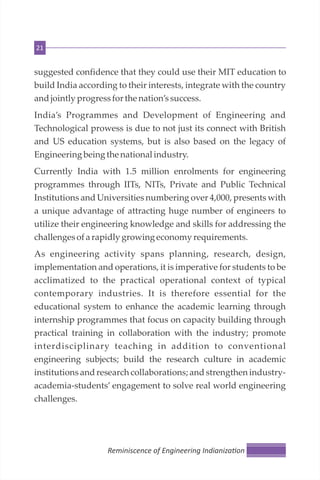 21
suggested confidence that they could use their MIT education to
build India according to their interests, integrate with the country
andjointly progressforthe nation’ssuccess.
India’s Programmes and Development of Engineering and
Technological prowess is due to not just its connect with British
and US education systems, but is also based on the legacy of
Engineering being the national industry.
Currently India with 1.5 million enrolments for engineering
programmes through IITs, NITs, Private and Public Technical
Institutions and Universities numbering over 4,000, presents with
a unique advantage of attracting huge number of engineers to
utilize their engineering knowledge and skills for addressing the
challengesofarapidly growing economyrequirements.
As engineering activity spans planning, research, design,
implementation and operations, it is imperative for students to be
acclimatized to the practical operational context of typical
contemporary industries. It is therefore essential for the
educational system to enhance the academic learning through
internship programmes that focus on capacity building through
practical training in collaboration with the industry; promote
interdisciplinary teaching in addition to conventional
engineering subjects; build the research culture in academic
institutions and research collaborations; and strengthen industry-
academia-students’ engagement to solve real world engineering
challenges.
Reminiscence of Engineering Indianiza on
 
