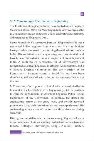 22
SirMVisvesvaraya’sContribution to Engineering
The Institution of Engineers (India) has adopted India’s Engineer
Statesman, Bharat Ratna Sir Mokshagundam Visvesvaraya as the
role-model for Indian engineers, and is celebrating his Birthday,
15Septemberas‘Engineers’Day’.
Bharat Ratna Sir M Visvesvaraya, born on 15 September 1861 was a
renowned Indian engineer from Karnataka. His contributions
have played a major role in transforming the nation into a modern
India. His contributions to engineering were substantial, and
have been acclaimed as an eminent engineer of pre-independent
India. A multi-faceted personality, Sir M Visvesvaraya was
recognized as a great Engineer, an efficient Administrator, and a
visionary Engineer Statesman. His contribution as an
Educationist, Economist, and a Social Worker have been
significant, and recalled with affection by renowned leaders of
that era.
M Visvesvaraya’s exceptional technical skills demonstrated by his
first rank in the Licentiate in Civil Engineering (LCE) helped him
to earn the appointment as Assistant Engineer, Public Works
Department of the Government of Bombay. He started his
engineering career at the entry level, and swiftly received
promotions based on his contributions and accomplishments. His
engineering career spanned more than three decades during
1884-1919.
His engineering skills and expertise were sought by several states
of pre-independent India including Hyderabad, Baroda, Gwalior,
Indore, Kolhapur, Bhavanagar, Sangli, Akalkot, Phaltan,
Reminiscence of Engineering Indianiza on
 