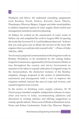 23
Wankaner and Morvi. He undertook consulting assignments
from Bombay, Nasik, Sukkur, Karachi, Surat, Dhulia,
Phandarpur, Dharwar, Bijapur, Nagpur and other municipalities
to address important aspects of water supply; flood control and
management; sanitation; andtownplanning.
At Sukkur, he worked on the construction of water works of
Sukkur city and completed the work in August 1895. In opening
the works the Governor H. E. Lord Sandhurst observed, “it shows
that you took great care to obtain the services of the most able
engineer that you could provide yourself with.” – (Times of India
16th Dec.1895)
Visvesvaraya prepared a memorandum on the irrigation works in
Bombay Presidency to be considered by the visiting Indian
Irrigation Commission, appointed by the Government of India, to
tour throughout the country and advice Government on
measures to be taken to expand cultivation of irrigated crops. In
the memorandum, the distinctive features of the Bombay
irrigation, changes proposed in the system of administration,
assessment and management with a view to improve the
irrigation method, increase the area of crops and revenue, and
expandirrigation werecovered.
In the matter of drinking water supply schemes, Sir M
Visvesvaraya extended complete, independent schemes to many
cities and towns in India, recommending additions and
alterations to existing schemes and offering suggestions to
remedy specific defects. These were at Dhulia in Khandesh, Surat,
Poona and Kirkee Cantonment, Nasik City, Dharwar, Bijapur,
Reminiscence of Engineering Indianiza on
 