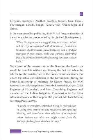 24
Belgaum, Kolhapur, Akalkot, Gwalior, Indore, Goa, Rajkot,
Bhavanagar, Baroda, Sangli, Pandharpur, Ahmednagar and
Orissa.
In the memoirs of his public life, Sir M.V. had forecast the effect of
the variousschemespropoundedby him,in the followingwords:
“When the improvements suggested by me were carried out
and the city was equipped with clean houses, flush-down
lavatories, dustless roads, paved footpaths, and a plentiful
provision of open spaces, parks and gardens, Hyderabad
would be able to hold her head high among her sister cities in
India.”
No account of the construction of the Dams on the Musi river
would be complete without mentioning the fact that when the
scheme for the construction of the flood control reservoirs was
under the active consideration of the Government during the
Prime Ministership of Maharaja Sir Kishen Prasad, Sir M.V.
received a notable compliment from Mr. RoscoAllen, expert Chief
Engineer of Hyderabad, and later Consulting Engineer and
member of the Indian Irrigation Commission in his letter
addressed to one of the Coopers Hill product, Mr. Fazil Mooraj,
Secretary,PWD, in 1919,
“I would congratulate Hyderabad, firstly in their wisdom
in taking steps to turn this dire misfortune into a positive
blessing, and secondly on their selection of an engineer
whose designs are what one might expect from the
distinguished engineer whodrew them up.”
Reminiscence of Engineering Indianiza on
 