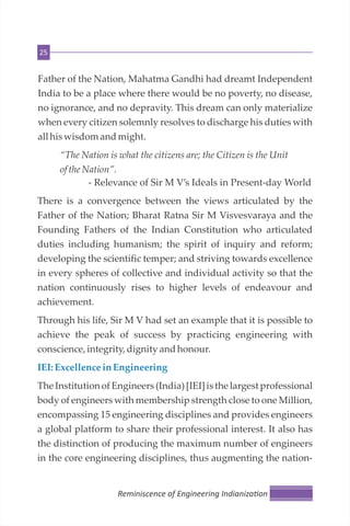 25
Father of the Nation, Mahatma Gandhi had dreamt Independent
India to be a place where there would be no poverty, no disease,
no ignorance, and no depravity. This dream can only materialize
when every citizen solemnly resolves to discharge his duties with
all hiswisdomandmight.
“The Nation is what the citizens are; the Citizen is the Unit
ofthe Nation”.
- Relevance of Sir M V’s Ideals in Present-day World
There is a convergence between the views articulated by the
Father of the Nation; Bharat Ratna Sir M Visvesvaraya and the
Founding Fathers of the Indian Constitution who articulated
duties including humanism; the spirit of inquiry and reform;
developing the scientific temper; and striving towards excellence
in every spheres of collective and individual activity so that the
nation continuously rises to higher levels of endeavour and
achievement.
Through his life, Sir M V had set an example that it is possible to
achieve the peak of success by practicing engineering with
conscience,integrity,dignity andhonour.
IEI: ExcellenceinEngineering
The Institution of Engineers (India) [IEI] is the largest professional
body of engineers with membership strength close to one Million,
encompassing 15 engineering disciplines and provides engineers
a global platform to share their professional interest. It also has
the distinction of producing the maximum number of engineers
in the core engineering disciplines, thus augmenting the nation-
Reminiscence of Engineering Indianiza on
 