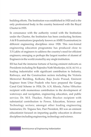 26
building efforts. The Institution was established in 1920 and is the
only professional body in the country bestowed with the Royal
Charter in 1935.
In consonance with the authority vested with the Institution
under the Charter, the Institution has been conducting Sections
A & B Examinations (popularly known as AMIE Examination) in
different engineering disciplines since 1928. This non-formal
engineering education programme has produced close to
3.5 Lakhs of engineers to address the country’s need for efficient
engineers; emerging as perhaps the largest number of alumni of
Engineersin the worldcreatedby any single institution.
IEI has had the immense fortune of having eminent stalwarts as
Presidents including Sir Rajendra Nath Mookerjee, KCIE, KCVO, a
leading industrialist with significant contribution to Industry,
Railways, and the Construction sectors including the Victoria
Memorial Building, Kolkata; Raja Jwala Prasad, Eminent
Engineer from Uttar Pradesh who have prepared the Ganga
Canal Grid Scheme in 1924; Dr. A.N. Khosla, Padma Vibhushan
recipient with momentous contribution to the development of
waterways and navigation, engineering education, and public
service; Dr. M.S. Thacker, Padma Bhushan recipient with
substantial contribution to Power, Education, Science and
Technology sectors; amongst other leading engineering
luminaries; Dr. Triguna Sen, Past President, IEI was an eminent
educationist focused on imparting quality education in diverse
disciplinesincludingengineering, technology andscience.
Reminiscence of Engineering Indianiza on
 