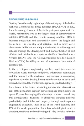 27
Contemporary Engineering
Starting from the early beginnings of the setting up of the Indian
National Committee for Space Research (INCOSPAR) in 1962,
India has emerged as one of the six largest space agencies in the
world, maintaining one of the largest fleet of communication
satellites (INSAT) and the remote sensing satellites (IRS) to
facilitate integration and connectivity across the length and
breadth of the country and efficient and reliable earth
observation. India has the unique distinction of achieving self-
reliance through the development and standardization of cost
efficient and reliable launch systems, the Polar Satellite Launch
Vehicle (PSLV), and the Geosynchronous Satellite Launch
Vehicle (GSLV) heralding an era of spectacular international
collaboration.
In the recent years, engineering has been used to create the
networked world through computers, information technology,
and the internet with spectacular innovations in automating
repetitive activities, freeing human mindshare for analysis and
researchtoexpandthe frontiersofengineering andtechnology.
India is one of the fastest developing nations with about 64 per
cent of the population being in the working age group, below the
age of 35 years. Leveraging this advantage requires channelizing
this demographic dividend to effectively enhance national
productivity and intellectual property through contemporary
engineering education. India at 2% of the world economy and
15% of the world population, India has to build giant modern
economy, engineers and engineering will play decisive role with
Reminiscence of Engineering Indianiza on
 