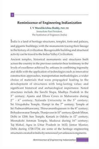 Reminiscence of Engineering Indianization
L V Muralikrishna Reddy, PhD, FIE
Immediate Past President,
The Institution of Engineers (India)
India is a land of heritage structures, temples, forts and palaces,
and gigantic buildings; with the monuments tracing their lineage
to the history of civilization. Recognizable building and structural
activity canbe tracedto the IndusValley Civilization.
Ancient temples, historical monuments and structures built
across the country in the previous centuries bear testimony to the
levels of excellence achieved by artisans in combining ingenuity
and skills with the application of technologies such as innovative
construction approaches, transportation methodologies, a wider
choice of materials that were propagated leading to the
development of structures with long-lasting value; and
significant historical and archaeological importance. Noted
structures include the Sanchi Stupa, Madhya Pradesh in the
rd
3 century; Ajanta and Ellora Caves in Maharastra during
nd th th
2 - 6 century; Nalanda University in the 5 century;
th
Sri Virupaksha Temple, Hampi in the 7 century; Temple of
th
Sri Padmanabhaswamy, Thiruvananthapuram in the 8 century;
th
Brihadeeswarar Temple, Thanjavaur in 10 century; Qutub Minar,
th
Delhi in 1200; Sun Temple, Konark in Odisha in 12 century;
th
Meenakshi Amman Temple, Madurai during 16 century;
Taj Mahal, Agra in Uttar Pradesh in 1632; Jantar Mantar,
Delhi during 1728-1734; are some of the heritage engineering
structurescreatedin Indiaby renownedyet unknown engineers.
Reminiscence of Engineering Indianiza on
1
 