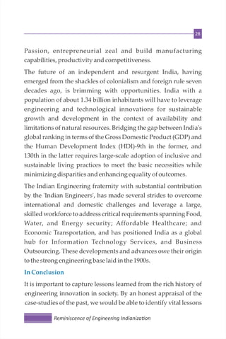 28
Passion, entrepreneurial zeal and build manufacturing
capabilities, productivity andcompetitiveness.
The future of an independent and resurgent India, having
emerged from the shackles of colonialism and foreign rule seven
decades ago, is brimming with opportunities. India with a
population of about 1.34 billion inhabitants will have to leverage
engineering and technological innovations for sustainable
growth and development in the context of availability and
limitations of natural resources. Bridging the gap between India's
global ranking in terms of the Gross Domestic Product (GDP) and
the Human Development Index (HDI)-9th in the former, and
130th in the latter requires large-scale adoption of inclusive and
sustainable living practices to meet the basic necessities while
minimizingdisparitiesandenhancing equality ofoutcomes.
The Indian Engineering fraternity with substantial contribution
by the 'Indian Engineers', has made several strides to overcome
international and domestic challenges and leverage a large,
skilled workforce to address critical requirements spanning Food,
Water, and Energy security; Affordable Healthcare; and
Economic Transportation, and has positioned India as a global
hub for Information Technology Services, and Business
Outsourcing. These developments and advances owe their origin
tothe strong engineering base laidin the 1900s.
InConclusion
It is important to capture lessons learned from the rich history of
engineering innovation in society. By an honest appraisal of the
case-studies of the past, we would be able to identify vital lessons
Reminiscence of Engineering Indianiza on
 