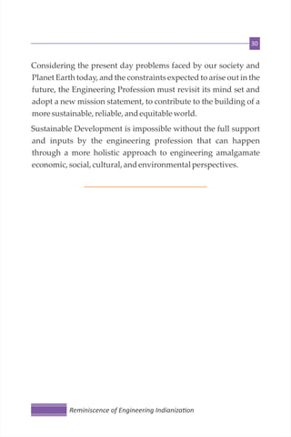 30
Considering the present day problems faced by our society and
Planet Earth today, and the constraints expected to arise out in the
future, the Engineering Profession must revisit its mind set and
adopt a new mission statement, to contribute to the building of a
moresustainable, reliable, andequitable world.
Sustainable Development is impossible without the full support
and inputs by the engineering profession that can happen
through a more holistic approach to engineering amalgamate
economic,social,cultural, andenvironmentalperspectives.
Reminiscence of Engineering Indianiza on
 