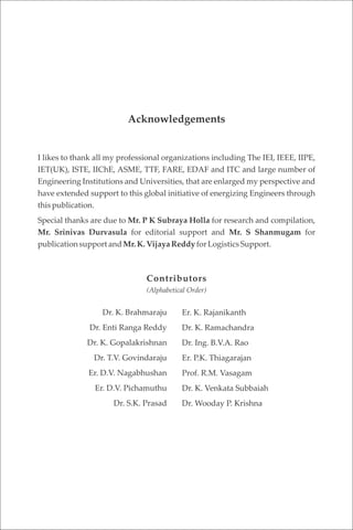 I likes to thank all my professional organizations including The IEI, IEEE, IIPE,
IET(UK), ISTE, IIChE, ASME, TTF, FARE, EDAF and ITC and large number of
Engineering Institutions and Universities, that are enlarged my perspective and
have extended support to this global initiative of energizing Engineers through
this publication.
Special thanks are due to Mr. P K Subraya Holla for research and compilation,
Mr. Srinivas Durvasula for editorial support and Mr. S Shanmugam for
publicationsupportandMr.K.Vijaya ReddyforLogisticsSupport.
Acknowledgements
Contributors
(Alphabetical Order)
Dr. K. Brahmaraju
Dr. Enti Ranga Reddy
Dr. K. Gopalakrishnan
Dr. T.V. Govindaraju
Er. D.V. Nagabhushan
Er. D.V. Pichamuthu
Dr. S.K. Prasad
Er. K. Rajanikanth
Dr. K. Ramachandra
Dr. Ing. B.V.A. Rao
Er. P.K. Thiagarajan
Prof. R.M. Vasagam
Dr. K. Venkata Subbaiah
Dr. Wooday P. Krishna
 
