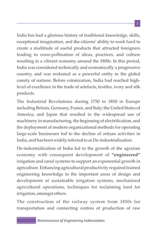 2
Reminiscence of Engineering Indianiza on
India has had a glorious history of traditional knowledge, skills,
exceptional imagination, and the citizens' ability to work hard to
create a multitude of useful products that attracted foreigners
leading to cross-pollination of ideas, practices, and culture
resulting in a vibrant economy around the 1800s. In this period,
India was considered technically and economically a progressive
country, and was reckoned as a powerful entity in the global
comity of nations. Before colonization, India had reached high-
level of excellence in the trade of artefacts, textiles, ivory and silk
products.
The Industrial Revolutions during 1750 to 1850 in Europe
including Britain, Germany, France, and Italy; the United States of
America; and Japan that resulted in the widespread use of
machinery in manufacturing, the beginning of electrification, and
the deployment of modern organizational methods for operating
large-scale businesses led to the decline of artisan activities in
India,andhasbeen widely referredto asDe-industrialization.
De-industrialization of India led to the growth of the agrarian
economy with consequent development of “engineered”
irrigation and canal systems to support an exponential growth in
agriculture. Enhancing agricultural productivity required trained
engineering knowledge in the important areas of design and
development of sustainable irrigation systems, mechanized
agricultural operations, techniques for reclaiming land for
irrigation, amongstothers.
The construction of the railway system from 1850s for
transportation and connecting centres of production of raw
 