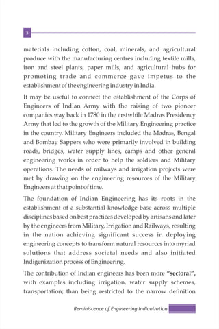 3
materials including cotton, coal, minerals, and agricultural
produce with the manufacturing centres including textile mills,
iron and steel plants, paper mills, and agricultural hubs for
promoting trade and commerce gave impetus to the
establishment ofthe engineering industry in India.
It may be useful to connect the establishment of the Corps of
Engineers of Indian Army with the raising of two pioneer
companies way back in 1780 in the erstwhile Madras Presidency
Army that led to the growth of the Military Engineering practice
in the country. Military Engineers included the Madras, Bengal
and Bombay Sappers who were primarily involved in building
roads, bridges, water supply lines, camps and other general
engineering works in order to help the soldiers and Military
operations. The needs of railways and irrigation projects were
met by drawing on the engineering resources of the Military
Engineersat that point oftime.
The foundation of Indian Engineering has its roots in the
establishment of a substantial knowledge base across multiple
disciplines based on best practices developed by artisans and later
by the engineers from Military, Irrigation and Railways, resulting
in the nation achieving significant success in deploying
engineering concepts to transform natural resources into myriad
solutions that address societal needs and also initiated
IndigenizationprocessofEngineering.
The contribution of Indian engineers has been more “sectoral”,
with examples including irrigation, water supply schemes,
transportation; than being restricted to the narrow definition
Reminiscence of Engineering Indianiza on
 