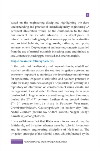 4
based on the engineering discipline, highlighting the deep
understanding and practice of ‘interdisciplinary engineering’. A
pertinent illustration would be the contribution to the Built
Environment that includes advances in the development of
infrastructure including irrigation, water supply schemes to cities
and societal habitats, housing, roads, railways, and ports,
amongst others. Deployment of engineering concepts extended
from the use of natural materials including stone and timber, to
steel,concreteincludingpre-stressedandsmartmaterials.
Irrigation-Water Delivery Systems
In the context of the diversity and range of climate, rainfall and
weather conditions across the country, irrigation systems are
extremely important to minimize the dependency on rainwater
for agriculture. Irrigation of cultivable land has been practiced in
th
India for many centuries. Kautilya's Arthashastra (4 century) is a
repository of information on construction of dams, canals, and
management of canal water. Earthen and masonry dams were
constructed in large numbers, sometimes going into thousands,
nd th
during the 2 -17 century. Earthen dams erected during
n d r d
2 - 3 century include those in Poonary, Veeranum,
Chembarumbakkam, Cauverypakkam (in modern-day Tamil
Nadu), Cumbam (present-dayAndhra Pradesh), Nuggar (today's
Karnataka), amongstothers.
It is a well-known fact that Water was a focus area during the
British rule, and irrigation schemes were the ‘colonial inventions’
and important engineering discipline of Hydraulics. The
irrigation strategies of the colonial times, while influenced by the
Reminiscence of Engineering Indianiza on
 