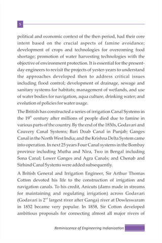 5
political and economic context of the then period, had their core
intent based on the crucial aspects of famine avoidance;
development of crops and technologies for overcoming food
shortage; promotion of water harvesting technologies with the
objective of environment protection. It is essential for the present-
day engineers to revisit the projects of yester-years to understand
the approaches developed then to address critical issues
including flood control; development of drainage, sewage and
sanitary systems for habitats; management of wetlands, and use
of water bodies for navigation, aqua culture, drinking water; and
evolutionofpoliciesforwater usage.
The British has constructed a series of irrigation Canal Systems in
th
the 19 century after millions of people died due to famine in
various parts of the country. By the end of the 1850s, Godavari and
Cauvery Canal Systems; Bari Doab Canal in Punjab; Ganges
Canal in the North West India; and the Krishna Delta System came
into operation. In next 25 years Four Canal systems in the Bombay
province including Mutha and Nira, Two in Bengal including
Sona Canal; Lower Ganges and Agra Canals; and Chenab and
SirhindCanal Systemswere addedsubsequently.
A British General and Irrigation Engineer, Sir Arthur Thomas
Cotton devoted his life to the construction of irrigation and
navigation canals. To his credit, Anicuts (dams made in streams
for maintaining and regulating irrigation) across Godavari
nd
(Godavari is 2 largest river after Ganga) river at Dowleswaram
in 1852 became very popular. In 1858, Sir Cotton developed
ambitious proposals for connecting almost all major rivers of
Reminiscence of Engineering Indianiza on
 