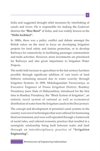6
India and suggested drought relief measures by interlinking of
canals and rivers. He is responsible for making the Godavari
districts the “Rice Bowl” of India, and was widely known as the
“DeltaArchitect”.
In 1880s, there was a policy conflict and debate amongst the
British rulers on the need to focus on developing Irrigation
projects for food safety and famine protection, or to develop
Railways for connectivity to facilitating passenger commutation
and trade activities. However, more investments are prioritized
for Railways and also given importance to Irrigation Water
Projects.
The multi-fold increase in agriculture in the last century has been
possible through significant addition of vast tracts of land
hitherto remaining unused due to water scarcity through
Irrigation Systems. In 1899, Mokshagundam Visvesvaraya, as
Executive Engineer of Poona Irrigation District, Bombay
Presidency (now State of Maharashtra), introduced for the first
time in Bombay Presidency, the “Block System of Irrigation”, an
entirely novel system of rational as well as economical
distribution ofwater fromthe Irrigation canalsinthe Deccantract.
The concept and development of perennial canal systems in the
country were novel technologies that were utilized for harnessing
fluid environment; and were well-operated through a framework
of social rules, and rational economic practices that resulted in a
synergistic relationship being built between water and land
through an interdisciplinary practice of “Irrigation
Engineering”.
Reminiscence of Engineering Indianiza on
 