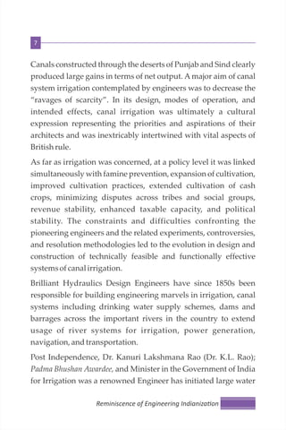 7
Canals constructed through the deserts of Punjab and Sind clearly
produced large gains in terms of net output. A major aim of canal
system irrigation contemplated by engineers was to decrease the
“ravages of scarcity”. In its design, modes of operation, and
intended effects, canal irrigation was ultimately a cultural
expression representing the priorities and aspirations of their
architects and was inextricably intertwined with vital aspects of
Britishrule.
As far as irrigation was concerned, at a policy level it was linked
simultaneously with famine prevention, expansion of cultivation,
improved cultivation practices, extended cultivation of cash
crops, minimizing disputes across tribes and social groups,
revenue stability, enhanced taxable capacity, and political
stability. The constraints and difficulties confronting the
pioneering engineers and the related experiments, controversies,
and resolution methodologies led to the evolution in design and
construction of technically feasible and functionally effective
systemsofcanalirrigation.
Brilliant Hydraulics Design Engineers have since 1850s been
responsible for building engineering marvels in irrigation, canal
systems including drinking water supply schemes, dams and
barrages across the important rivers in the country to extend
usage of river systems for irrigation, power generation,
navigation, andtransportation.
Post Independence, Dr. Kanuri Lakshmana Rao (Dr. K.L. Rao);
Padma Bhushan Awardee, and Minister in the Government of India
for Irrigation was a renowned Engineer has initiated large water
Reminiscence of Engineering Indianiza on
 