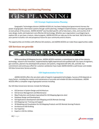 4 | P a g e
Business Strategy and Steering Planning
GIS Strategic Implementation Planning
Geographic Technologies division (JAZERA ACCESS-JA-) has been helping local governments harness the
power of geographic information systems though careful planning, intelligent implementation, and expert guidance
at every phase of the process. JAZERA ACCESS® was founded specific call to help towns, cities, and counties of all
sizes design, build, and implement cost effective GIS technology. Whether your organization is just beginning to
explore GIS, or you have a mature, robust program, JAZERA ACCESS can take you to the next level. We’d like to be
your partner to build a rich and prosperous future for your community and its citizens.
The opportunities are limitless with effective GIS solutions, and JAZERA ACCESS can make those opportunities viable.
GIS Services we provide
While providing GIS Mapping Services, JAZERA ACCESS maintains a commitment to state-of-the-industry
technology, research and innovation, implemented by highly experienced and qualified staff. Our team of engineers,
geo-scientists, planners has developed GIS products and systems, integrated with GPS, GIS, and CAD. Our
commitment and continuous effort for customer satisfaction have made JAZERA ACCESS a well-known and reliable
GIS Data Conversions Service provider.
GIS Implementation Services
JAZERA ACCESS offers the very best cadre of experts in geospatial technologies. Success of GIS depends on
many factors, including the creation and maintenance of accurate and reliable GIS data and databases. JAZERA
ACCESS offers a complete range of geospatial services including:
Our GIS Data Conversions Services include the following:
 GIS Services in System Design and Architecture
 GIS Services Management and Maintenance
 Map Production and Analysis (specialized for GIS Mapping Agencies also)
 Database Design and Development
 GIS Applications Development (GIS Mapping and GIS Remote Sensing)
 GIS Mapping User Training and Support
 3D Modeling and Visualization for GIS Mapping Products and GIS Remote Sensing Products
 Architectural CAD Drafting
 Our Expertise
 Experts in GIS for Utilities
 