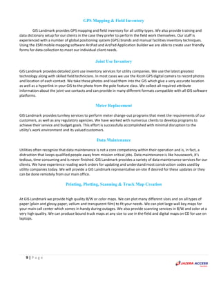 9 | P a g e
GPS Mapping & Field Inventory
GIS Landmark provides GPS mapping and field inventory for all utility types. We also provide training and
data dictionary setup for our clients in the case they prefer to perform the field work themselves. Our staff is
experienced with a number of global positioning system (GPS) brands and manual facilities inventory techniques.
Using the ESRI mobile mapping software ArcPad and ArcPad Application Builder we are able to create user friendly
forms for data collection to meet our individual client needs.
Joint Use Inventory
GIS Landmark provides detailed joint use inventory services for utility companies. We use the latest greatest
technology along with skilled field technicians. In most cases we use the Ricoh GPS digital camera to record photos
and location of each contact. We take these photos and load them into the GIS which give a very accurate location
as well as a hyperlink in your GIS to the photo from the pole feature class. We collect all required attribute
information about the joint-use contacts and can provide in many different formats compatible with all GIS software
platforms.
Meter Replacement
GIS Landmark provides turnkey services to perform meter change-out programs that meet the requirements of our
customers, as well as any regulatory agencies. We have worked with numerous clients to develop programs to
achieve their service and budget goals. This effort is successfully accomplished with minimal disruption to the
utility’s work environment and its valued customers.
Data Maintenance
Utilities often recognize that data maintenance is not a core competency within their operation and is, in fact, a
distraction that keeps qualified people away from mission critical jobs. Data maintenance is like housework, it’s
tedious, time consuming and is never finished. GIS Landmark provides a variety of data maintenance services for our
clients. We have experience reading work orders for updating and understand most construction codes used by
utility companies today. We will provide a GIS Landmark representative on-site if desired for these updates or they
can be done remotely from our main office.
Printing, Plotting, Scanning & Truck Map Creation
At GIS Landmark we provide high quality B/W or color maps. We can plot many different sizes and on all types of
paper (plain and glossy paper, vellum and transparent film) to fit your needs. We can plot large wall key maps for
your main call center which comes in handy during outages. We also provide scanning services in B/W and color at a
very high quality. We can produce bound truck maps at any size to use in the field and digital maps on CD for use on
laptops.
 