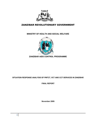 i
ZANZIBAR REVOLUTIONARY GOVERNMENT
MINISTRY OF HEALTH AND SOCIAL WELFARE
ZANZIBAR AIDS CONTROL PROGRAMME
SITUATION RESPONSE ANALYSIS OF PMTCT, VCT AND CCT SERVICES IN ZANZIBAR
FINAL REPORT
November 2009
 