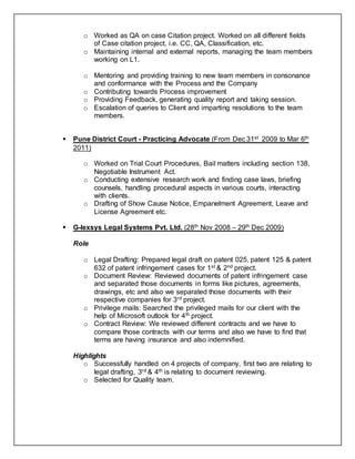 o Worked as QA on case Citation project. Worked on all different fields
of Case citation project, i.e. CC, QA, Classification, etc.
o Maintaining internal and external reports, managing the team members
working on L1.
o Mentoring and providing training to new team members in consonance
and conformance with the Process and the Company
o Contributing towards Process improvement
o Providing Feedback, generating quality report and taking session.
o Escalation of queries to Client and imparting resolutions to the team
members.
 Pune District Court - Practicing Advocate (From Dec 31st 2009 to Mar 6th
2011)
o Worked on Trial Court Procedures, Bail matters including section 138,
Negotiable Instrument Act.
o Conducting extensive research work and finding case laws, briefing
counsels, handling procedural aspects in various courts, interacting
with clients.
o Drafting of Show Cause Notice, Empanelment Agreement, Leave and
License Agreement etc.
 G-lexsys Legal Systems Pvt. Ltd. (28th Nov 2008 – 29th Dec 2009)
Role
o Legal Drafting: Prepared legal draft on patent 025, patent 125 & patent
632 of patent infringement cases for 1st & 2nd project.
o Document Review: Reviewed documents of patent infringement case
and separated those documents in forms like pictures, agreements,
drawings, etc and also we separated those documents with their
respective companies for 3rd project.
o Privilege mails: Searched the privileged mails for our client with the
help of Microsoft outlook for 4th project.
o Contract Review: We reviewed different contracts and we have to
compare those contracts with our terms and also we have to find that
terms are having insurance and also indemnified.
Highlights
o Successfully handled on 4 projects of company, first two are relating to
legal drafting, 3rd & 4th is relating to document reviewing.
o Selected for Quality team.
 