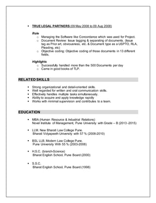  TRUE LEGAL PARTNERS (09 May 2008 to 09 Aug 2008)
Role
o Managing the Software like Concordance which was used for Project.
o Document Review: Issue tagging & separating of documents. (Issue
tag as Prior art, obviousness, etc. & Document type as a USPTO, RLA,
Pleading, etc)
o Objective coding: Objective coding of those documents in 13 different
fields.
Highlights
o Successfully handled more than the 500 Documents per day
o Came in good books of TLP.
RELATED SKILLS
 Strong organizational and detail-oriented skills.
 Well regarded for written and oral communication skills.
 Effectively handles multiple tasks simultaneously.
 Ability to acquire and apply knowledge rapidly
 Works with minimal supervision and contributes to a team.
EDUCATION
 MBA (Human Resource & Industrial Relations)
Novel Institute of Management, Pune University with Grade – B (2013 -2015)
 LLM. New Bharati Law College Pune.
Bharati Vidyapeeth University with 57 % (2008-2010)
 BSL LLB. Modern Law College Pune.
Pune University With 55 % (2003-2008)
 H.S.C. (branch-Science)
Bharat English School, Pune Board (2000)
 S.S.C.
Bharat English School, Pune Board (1998)
 